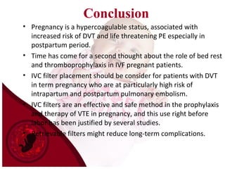 Conclusion
• Pregnancy is a hypercoagulable status, associated with
increased risk of DVT and life threatening PE especially in
postpartum period.
• Time has come for a second thought about the role of bed rest
and thromboprophylaxis in IVF pregnant patients.
• IVC filter placement should be consider for patients with DVT
in term pregnancy who are at particularly high risk of
intrapartum and postpartum pulmonary embolism.
• IVC filters are an effective and safe method in the prophylaxis
and therapy of VTE in pregnancy, and this use right before
labor has been justified by several studies.
• Retrievable filters might reduce long-term complications.
 