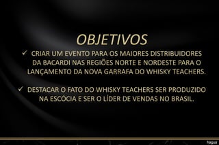 OBJETIVOS
 CRIAR UM EVENTO PARA OS MAIORES DISTRIBUIDORES
DA BACARDI NAS REGIÕES NORTE E NORDESTE PARA O
LANÇAMENTO DA NOVA GARRAFA DO WHISKY TEACHERS.
 DESTACAR O FATO DO WHISKY TEACHERS SER PRODUZIDO
NA ESCÓCIA E SER O LÍDER DE VENDAS NO BRASIL.
 