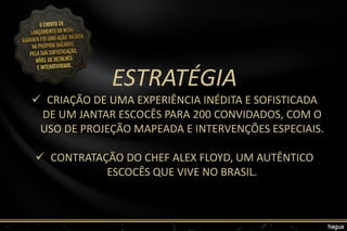 ESTRATÉGIA
 CRIAÇÃO DE UMA EXPERIÊNCIA INÉDITA E SOFISTICADA
DE UM JANTAR ESCOCÊS PARA 200 CONVIDADOS, COM O
USO DE PROJEÇÃO MAPEADA E INTERVENÇÕES ESPECIAIS.
 CONTRATAÇÃO DO CHEF ALEX FLOYD, UM AUTÊNTICO
ESCOCÊS QUE VIVE NO BRASIL.
 