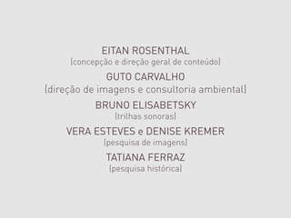 EITAN ROSENTHAL
     (concepção e direção geral de conteúdo)
              GUTO CARVALHO
(direção de imagens e consultoria ambiental)
           BRUNO ELISABETSKY
                (trilhas sonoras)
    VERA ESTEVES e DENISE KREMER
             (pesquisa de imagens)
              TATIANA FERRAZ
               (pesquisa histórica)
                    CAMPO
      (ambientação e comunicação gráfica)
 