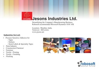 Jesons Industries Ltd.
Location:- Mumbai, India.
Industries Served:
Ÿ Pressure Sensitive Adhesive for
- Tapes
- Stickers
- Stock Labels & Speciality Tapes
Ÿ Paint Industry
Ÿ Construction Chemical
Ÿ Furniture
Ÿ Textile - Printing
Ÿ Textile - Finishing
Ÿ Flocking
Turnover:- 460 crores.
www.jesons.net
Streamlining the Company's Manufacturing Business,
Robosoft recommended Microsoft Dynamics NAV AM
 