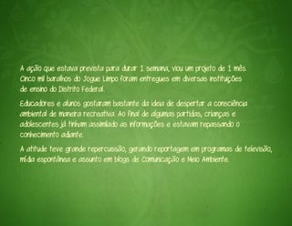 A ação que estava prevista para durar 1 semana, viou um projeto de 1 mês.
Cinco mil baralhos do Jogue Limpo foram entregues em diversas instituições
de ensino do Distrito Federal.
Educadores e alunos gostaram bastante da ideia de despertar a consciência
ambiental de maneira recreativa. Ao final de algumas partidas, crianças e
adolescentes já tinham assimilado as informações e estavam repassando o
conhecimento adiante.
A atitude teve grande repercussão, gerando reportagem em programas de televisão,
mídia espontânea e assunto em blogs de Comunicação e Meio Ambiente.
 