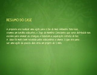 Resumo do case

A proposta era realizar uma ação para o Dia do Meio Ambiente. Para isso,
criamos um baralho educativo, o Jogo da Memória Consciente que seria distribuído nas
escolas para ensinar as crianças a fazerem a separação correta do lixo.
A ideia foi muito bem recebida pelos educadores e alunos. O que era para
ser uma ação de poucos dias virou um projeto de 1 mês.
 