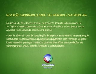 Descrição sucinta do cliente, seu mercado e seu problema

Na década de 70, a Record Brasília, na época TV Alvorada, adotou o nome de
TV Capital e adquiriu uma sede própria no Setor de Rádio e TV Sul. Depois dessa
aquisição ficou conhecida como Record Brasília.
O ano de 2006 foi o ano da consolidação da empresa. Investimentos em programação,
contratação de profissionais e aquisição de equipamentos com tecnologia de ponta
foram essenciais para que a emissora pudesse diversificar suas produções em
teledramaturgia, shows, esporte, jornalismo e entretenimento.
 