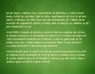 Um ano depois, a empresa criou o departamento de marketing e a cultura interna
mudou, o intuito era aproximar todos os outros departamentos em torno de um único
objetivo: a liderança. Em 2008, houve mais uma modernização, R$ 7 milhões foram
investidos em equipamentos digitais e estúdios, além da aquisição de caminhões up link
para transmissões ao vivo.
Já em 2009, a chegada do helicóptero da Record marcou a agilidade das notícias,
as imagens exclusivas e as informações do trânsito no DF e Entorno em tempo real.
Tantos investimentos renderam bons resultados. A empresa ganhou mais de 50
prêmios, entre eles o Prêmio Colunistas na categoria “Melhor Veículo Eletrônico”
e o prêmio institucional “A Mais Record das Emissoras” .
A Record Brasília opera no canal 8 VHS. Em sua grade de programação local estão
os telejornais Direto da Redação, DF no Ar, DF Record e o Balanço Geral, programa
de grande audiência. Hoje a Record Brasília é a emissora que mais dedica tempo a
assuntos ligados ao Distrito Federal e Entorno.
 