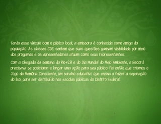 Tendo esse vínculo com o público local, a emissora é conhecida como amiga da
população. As classes CDE sentem que suas questões ganham visibilidade por meio
dos progamas e os apresentadores atuam como seus representantes.
Com a chegada da semana da Rio+20 e do Dia Mundial do Meio Ambiente, a Record
precisava se posicionar e lançar uma ação para seu público. Foi então que criamos o
Jogo da Memória Consciente, um baralho educativo que ensina a fazer a separação
do lixo, para ser distribuído nas escolas públicas do Distrito Federal.
 