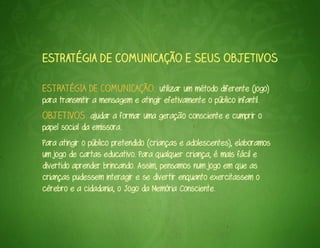 Estratégia de comunicação e seus objetivos

ESTRATÉGIA DE COMUNICAÇÃO: utilizar um método diferente (jogo)
para transmitir a mensagem e atingir efetivamente o público infantil.
OBJETIVOS: ajudar a formar uma geração consciente e cumprir o
papel social da emissora.
Para atingir o público pretendido (crianças e adolescentes), elaboramos
um jogo de cartas educativo. Para qualquer criança, é mais fácil e
divertido aprender brincando. Assim, pensamos num jogo em que as
crianças pudessem interagir e se divertir enquanto exercitassem o
cérebro e a cidadania, o Jogo da Memória Consciente.
 