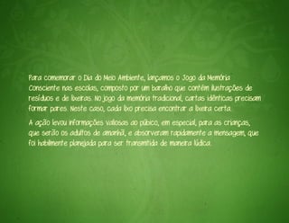 Para comemorar o Dia do Meio Ambiente, lançamos o Jogo da Memória
Consciente nas escolas, composto por um baralho que contém ilustrações de
resíduos e de lixeiras. No jogo da memória tradicional, cartas idênticas precisam
formar pares. Neste caso, cada lixo precisa encontrar a lixeira certa.
A ação levou informações valiosas ao púbico, em especial, para as crianças,
que serão os adultos de amanhã, e absorveram rapidamente a mensagem, que
foi habilmente planejada para ser transmitida de maneira lúdica.
 