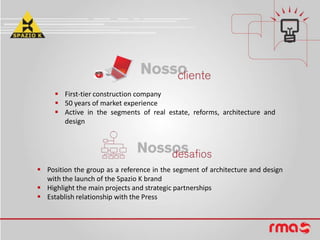  First-tier construction company
50 years of market experience
Active in the segments of real estate, reforms, architecture and
design
Position the group as a reference in the segment of architecture and design
with the launch of the Spazio K brand
Highlight the main projects and strategic partnerships
Establish relationship with the Press