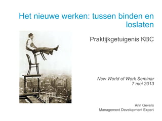 Het nieuwe werken: tussen binden en
loslaten
Praktijkgetuigenis KBC
New World of Work Seminar
7 mei 2013
Ann Gevers
Management Development Expert
 
