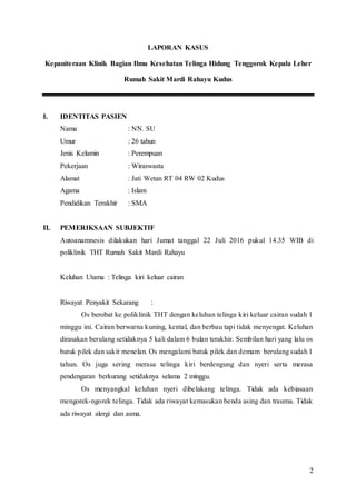 2
LAPORAN KASUS
Kepaniteraan Klinik Bagian Ilmu Kesehatan Telinga Hidung Tenggorok Kepala Leher
Rumah Sakit Mardi Rahayu Kudus
I. IDENTITAS PASIEN
Nama : NN. SU
Umur : 26 tahun
Jenis Kelamin : Perempuan
Pekerjaan : Wiraswasta
Alamat : Jati Wetan RT 04 RW 02 Kudus
Agama : Islam
Pendidikan Terakhir : SMA
II. PEMERIKSAAN SUBJEKTIF
Autoanamnesis dilakukan hari Jumat tanggal 22 Juli 2016 pukul 14.35 WIB di
poliklinik THT Rumah Sakit Mardi Rahayu
Keluhan Utama : Telinga kiri keluar cairan
Riwayat Penyakit Sekarang :
Os berobat ke poliklinik THT dengan keluhan telinga kiri keluar cairan sudah 1
minggu ini. Cairan berwarna kuning, kental, dan berbau tapi tidak menyengat. Keluhan
dirasakan berulang setidaknya 5 kali dalam 6 bulan terakhir. Sembilan hari yang lalu os
batuk pilek dan sakit menelan. Os mengalami batuk pilek dan demam berulang sudah 1
tahun. Os juga sering merasa telinga kiri berdengung dan nyeri serta merasa
pendengaran berkurang setidaknya selama 2 minggu.
Os menyangkal keluhan nyeri dibelakang telinga. Tidak ada kebiasaan
mengorek-ngorek telinga. Tidak ada riwayat kemasukan benda asing dan trauma. Tidak
ada riwayat alergi dan asma.
 