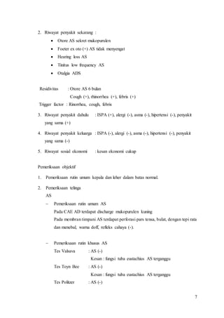 7
2. Riwayat penyakit sekarang :
 Otore AS sekret mukopurulen
 Foeter ex oto (+) AS tidak menyengat
 Hearing loss AS
 Tinitus low frequency AS
 Otalgia ADS
Residivitas : Otore AS 6 bulan
Cough (+), rhinorrhea (+), febris (+)
Trigger factor : Rinorrhea, cough, febris
3. Riwayat penyakit dahulu : ISPA (+), alergi (-), asma (-), hipertensi (-), penyakit
yang sama (+)
4. Riwayat penyakit keluarga : ISPA (-), alergi (-), asma (-), hipertensi (-), penyakit
yang sama (-)
5. Riwayat sosial ekonomi : kesan ekonomi cukup
Pemeriksaan objektif
1. Pemeriksaan rutin umum kepala dan leher dalam batas normal.
2. Pemeriksaan telinga
AS
 Pemeriksaan rutin umum AS
Pada CAE AD terdapat discharge mukopurulen kuning
Pada membran timpani AS terdapat perforasi pars tensa, bulat, dengan tepi rata
dan menebal, warna doff, refleks cahaya (-).
 Pemeriksaan rutin khusus AS
Tes Valsava : AS (-)
Kesan : fungsi tuba eustachius AS terganggu
Tes Toyn Bee : AS (-)
Kesan : fungsi tuba eustachius AS terganggu
Tes Politzer : AS (-)
 