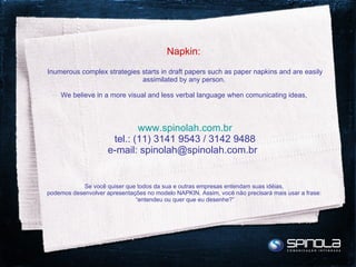 Napkin:  Inumerous complex strategies starts in draft papers such as paper napkins and are easily assimilated by any person.  We believe in a more visual and less verbal language when comunicating ideas,  www.spinolah.com.br tel.: (11) 3141 9543 / 3142 9488 e-mail: spinolah@spinolah.com.br   Se você quiser que todos da sua e outras empresas entendam suas idéias,  podemos desenvolver apresentações no modelo NAPKIN. Assim, você não precisará mais usar a frase:  “entendeu ou quer que eu desenhe?” 