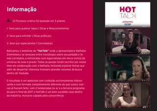 a. O Processo criativo foi baseado em 3 pilares:
1- Sexo para quebrar tabus ( Dicas e Relacionamento);
2- Sexo para entreter ( Dicas práticas);
3- Sexo por especialistas ( Convidados);
Batizamos o webshow de “HotTalk” onde a apresentadora Nathalia
Ziemkiewicz se revezava entre monólogos sobre sexualidade e te-
mas correlatos, e entrevistas com especialistas em micro nichos do
universo do sexo e prazer. Todas as pautas foram escritos por nosso
time em colaboração com a Nathalia, tentando explorar temas que
além de despertar interesse tivessem grandes volumes de busca
dentro do Youtube.
O resultado é um webshow com conteúdo extremamente interes-
sante e num formato completamente diferente do que outars mar-
cas já haviam feito, com 2 temporadas no ar e a terceira programa-
da para o final de 2017 o HotTalk é um bem sucedido case dentro
da indústria, inclusive copiado pela concorrência.
Informação
 