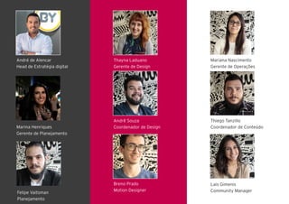 Thayna Laduano
Gerente de Design
Andrê Souza
Coordenador de Design
Breno Prado
Motion Designer
André de Alencar
Head de Estratégia digital
Marina Henriques
Gerente de Planejamento
Mariana Nascimento
Gerente de Operações
Thiego Tanzillo
Coordenador de Conteúdo
Breno Prado
Motion Designer
Lais Gimenis
Community ManagerFelipe Vaitsman
Planejamento
 