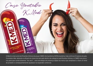 Case Youtube
K_Med
K-Med é a marca de lubrificantes íntimos do grupo CIMED, farmacêutica 100% brasileira, hoje, entre as 5 maiores do país.
O produto líder absoluto no Brasil em share de mercado dentro da categoria lubrificantes íntimos. A CIMED nos procu-
rou para que construíssemos ”do zero”, uma estratégia de presença digital da marca que ampliasse o share of mind
do produto e consequentemente ajudasse na expansão comercial.
 