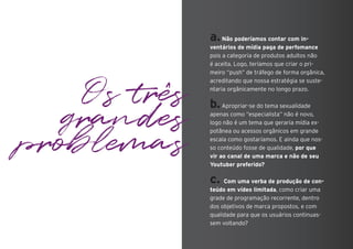 Os três
grandes
problemas
a.Não poderíamos contar com in-
ventários de mídia paga de perfomance
pois a categoria de produtos adultos não
é aceita. Logo, teríamos que criar o pri-
meiro “push” de tráfego de forma orgânica,
acreditando que nossa estratégia se suste-
ntaria orgânicamente no longo prazo.
b.Apropriar-se do tema sexualidade
apenas como “especialista” não é novo,
logo não é um tema que geraria mídia ex-
potânea ou acessos orgânicos em grande
escala como gostaríamos. E ainda que nos-
so conteúdo fosse de qualidade, por que
vir ao canal de uma marca e não de seu
Youtuber preferido?
c. Com uma verba de produção de con-
teúdo em vídeo limitada, como criar uma
grade de programação recorrente, dentro
dos objetivos de marca propostos, e com
qualidade para que os usuários continuas-
sem voltando?
 