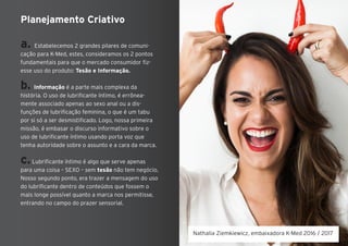 a. Estabelecemos 2 grandes pilares de comuni-
cação para K-Med, estes, consideramos os 2 pontos
fundamentais para que o mercado consumidor fiz-
esse uso do produto: Tesão e Informação.
b. Informação é a parte mais complexa da
história. O uso de lubrificante íntimo, é errônea-
mente associado apenas ao sexo anal ou a dis-
funções de lubrificação feminina, o que é um tabu
por si só a ser desmistificado. Logo, nossa primeira
missão, é embasar o discurso informativo sobre o
uso de lubrificante íntimo usando porta voz que
tenha autoridade sobre o assunto e a cara da marca.
c.Lubrificante íntimo é algo que serve apenas
para uma coisa – SEXO – sem tesão não tem negócio.
Nosso segundo ponto, era trazer a mensagem do uso
do lubrificante dentro de conteúdos que fossem o
mais longe possível quanto a marca nos permitisse,
entrando no campo do prazer sensorial.
Planejamento Criativo
Nathalia Ziemkiewicz, embaixadora K-Med 2016 / 2017
 