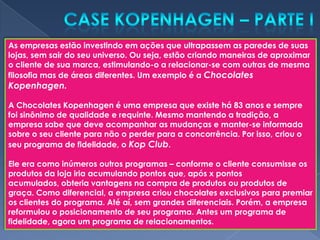 As empresas estão investindo em ações que ultrapassem as paredes de suas
lojas, sem sair do seu universo. Ou seja, estão criando maneiras de aproximar
o cliente de sua marca, estimulando-o a relacionar-se com outras de mesma
filosofia mas de áreas diferentes. Um exemplo é a Chocolates
Kopenhagen.

A Chocolates Kopenhagen é uma empresa que existe há 83 anos e sempre
foi sinônimo de qualidade e requinte. Mesmo mantendo a tradição, a
empresa sabe que deve acompanhar as mudanças e manter-se informada
sobre o seu cliente para não o perder para a concorrência. Por isso, criou o
seu programa de fidelidade, o Kop Club.

Ele era como inúmeros outros programas – conforme o cliente consumisse os
produtos da loja iria acumulando pontos que, após x pontos
acumulados, obteria vantagens na compra de produtos ou produtos de
graça. Como diferencial, a empresa criou chocolates exclusivos para premiar
os clientes do programa. Até aí, sem grandes diferenciais. Porém, a empresa
reformulou o posicionamento de seu programa. Antes um programa de
fidelidade, agora um programa de relacionamentos.
 