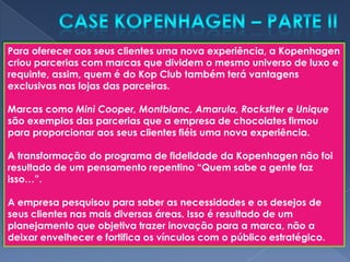 Para oferecer aos seus clientes uma nova experiência, a Kopenhagen
criou parcerias com marcas que dividem o mesmo universo de luxo e
requinte, assim, quem é do Kop Club também terá vantagens
exclusivas nas lojas das parceiras.

Marcas como Mini Cooper, Montblanc, Amarula, Rockstter e Unique
são exemplos das parcerias que a empresa de chocolates firmou
para proporcionar aos seus clientes fiéis uma nova experiência.

A transformação do programa de fidelidade da Kopenhagen não foi
resultado de um pensamento repentino “Quem sabe a gente faz
isso…”.

A empresa pesquisou para saber as necessidades e os desejos de
seus clientes nas mais diversas áreas. Isso é resultado de um
planejamento que objetiva trazer inovação para a marca, não a
deixar envelhecer e fortifica os vínculos com o público estratégico.
 