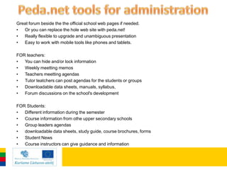 Great forum beside the the official school web pages if needed.
•  Or you can replace the hole web site with peda.net!
•  Really flexible to upgrade and unambiguous presentation
•  Easy to work with mobile tools like phones and tablets.

FOR teachers:
•  You can hide and/or lock information
•  Weekly meetting memos
•  Teachers meetting agendas
•  Tutor teatchers can post agendas for the students or groups
•  Downloadable data sheets, manuals, syllabus,
•  Forum discussions on the school's development

FOR Students:
•  Different information during the semester
•  Course information from othe upper secondary schools
•  Group leaders agendas
•  downloadable data sheets, study guide, course brochures, forms
•  Student News
•  Course instructors can give guidance and information
 