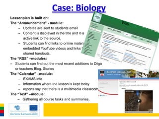 Lessonplan is built on:
The “Announcement" - module:
    – Updates are sent to students email
    – Content is displayed in the title and it is
       active link to the source.
    – Students can find links to online materials,
       embedded YouTube videos and links to
       shared handouts.
The “RSS” –modules:
– Students can find out the most recent additions to Diigo
  or teachers Blog. Stories
The “Calendar” –module:
    – EXAMS info
    – Information where the lesson is kept today
    – reports say that there is a multimedia classroom, etc.
The “Text” –module:
    – Gathering all course tasks and summaries.
 