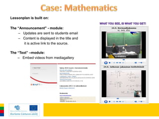 Lessonplan is built on:

The “Announcement" - module:
    – Updates are sent to students email
    – Content is displayed in the title and
       it is active link to the source.

The “Text” –module:
    – Embed videos from mediagallery
 
