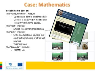 Lessonplan is built on:
The “Announcement" - module:
     – Updates are sent to students email
     – Content is displayed in the title and
         it is active link to the source.
The “Text” –module:
    – Embed videos from mediagallery
The “Link” –module:
    – Links to educational sources like
        electrical work books or other web
        sources.
    – Teachers blog
The “Calendar” –module:
     – EXAMS info
 