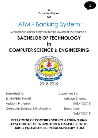 1
A
Case Lab Report
On
" ATM - Banking System "
Submitted in partial fulfilment for the award of the degree of
BACHELOR OF TECHNOLOGY
In
COMPUTER SCIENCE & ENGINEERING
2018-2019
Submitted To: Submitted By:
Er. NAVEEN TIWARI Ashwani Sharma
Assistant Professor (16EAYCS015)
Computer Science & Engineering Bharat Saini
(16EAYCS019)
DEPARTMENT OF COMPUTER SCIENCE & ENGINEERING
ARYA COLLEGE OF ENGINEERING & RESEARCH CENTRE,
JAIPUR RAJASTHAN TECHNICAL UNIVERSITY, KOTA
 