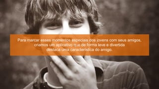 Para marcar esses momentos especiais dos jovens com seus amigos,
        criamos um aplicativo que de forma leve e divertida
               destaca uma característica do amigo.
 