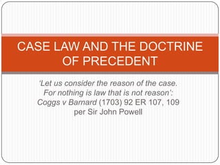 ‘Let us consider the reason of the case. For nothing is law that is not reason’: Coggs v Barnard (1703) 92 ER 107, 109 per Sir John Powell CASE LAW AND THE DOCTRINE OF PRECEDENT 