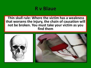 R v Blaue
 Thin skull rule: Where the victim has a weakness
that worsens the injury, the chain of causation will
 not be broken. You must take your victim as you
                    find them
 