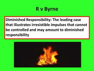R v Byrne
Diminished Responsibility: The leading case
that illustrates irresistible impulses that cannot
be controlled and may amount to diminished
responsibility
 