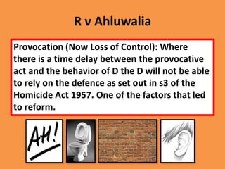 R v Ahluwalia
Provocation (Now Loss of Control): Where
there is a time delay between the provocative
act and the behavior of D the D will not be able
to rely on the defence as set out in s3 of the
Homicide Act 1957. One of the factors that led
to reform.
 