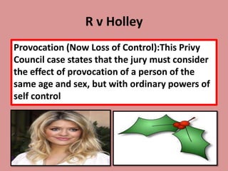 R v Holley
Provocation (Now Loss of Control):This Privy
Council case states that the jury must consider
the effect of provocation of a person of the
same age and sex, but with ordinary powers of
self control
 