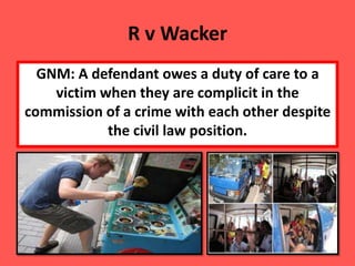 R v Wacker
  GNM: A defendant owes a duty of care to a
    victim when they are complicit in the
commission of a crime with each other despite
            the civil law position.
 