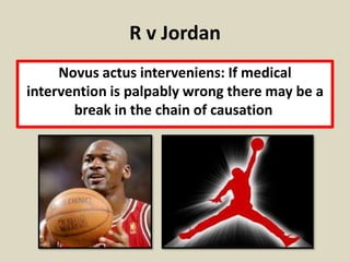 R v Jordan
     Novus actus interveniens: If medical
intervention is palpably wrong there may be a
       break in the chain of causation
 