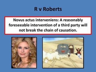 R v Roberts
   Novus actus interveniens: A reasonably
foreseeable intervention of a third party will
      not break the chain of causation.
 