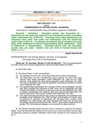 1
2008 (230) E.L.T. 442 (Tri. - Del.)
IN THE CESTAT, PRINCIPAL BENCH, NEW DELHI
[COURT NO. III]
S/Shri M. Veeraiyan, Member (T) and P.K. Das, Member (J)
KNIT FOULDS P. LTD.
Versus
COMMISSIONER OF CENTRAL EXCISE, JALANDHAR
Final Order No. 423/2008-EX(PB), dated 20-6-2008 in Appeal No. E/4290/2004
Demand - Limitation - Extended period, non invocation of -
Clearances at two factories required to be disclosed to claim exemption
under notification No. 8/99-C.E. - Assessee bona fidely disclosing only
clearance from other unit under one notification and not clearances
made under 5/99-C.E. - In absence of evidence about intention to evade
duty, same attributed to lack of understanding about notification - Case
of difference in interpretation - Extended period held not invocable,
penalty also set aside - Section 11A and 11AC of Central Excise Act,
1944. [para 6]
Appeal disposed off
REPRESENTED BY :Shri Sandeep Malhotra, Advocate, for the Appellant.
Shri Sanjay Kumar, DR, for the Respondent.
[Order per : M. Veeraiyan, Member (T) (for the Bench)]. - This is an appeal against
the order of the Commissioner (Appeals) No. 257/CE/JAL/2004 dated 29-5-2004.
2. Heard both sides.
3. The relevant facts, in brief, are as follows :-
(a) The appellant has two units, one at Kapurthala and the other at Hoshiarpur.
(b) The Kapurthala unit was manufacturing some products for which they have
claimed value based exemption under Notification No. 5/99 and for other
products, they availed the value based exemption under Notification No. 8/99.
The unit at Hoshiarpur (the present appellant) manufactured products covered
under Notification No. 8/99.
(c) The appellant filed classification list in respect of their unit at Hoshiarpur wherein
they have indicated the existence of their other unit at Kapurthala and also
indicated the details of clearance of products covered under Notification No. 8/99
in respect of Kapurthala unit. However, they have not furnished the details and
value of clearance of the products covered under Notification No. 5/99.
(d) The original authority held that for the purpose of determining the eligibility to the
exemption under Notification No. 5/99 in respect of Hoshiarpur unit, entire value
of clearance of products of Kapurthala unit including those covered under
Notification No. 5/99 should have been disclosed and taken into account and
accordingly confirmed the demand of Rs. 79,911/- and imposed equal amount of
penalty. The Commissioner (Appeals) concurred with the above decision.
4. The learned advocate pleads that they had no intention to suppress the relevant
details. They had disclosed the existence of the second unit. It was their stand that the value
of clearances covered by another notification need not be included for the purpose of unit
No. 2.
 
