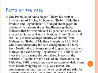 FACTS OF THE CASE
 One Prabhulal of Anna Nagar, Trichy, his brother
Shivanarain of Trichy, Mohammed Shabir of Madhya
Pradesh and Loganathan of Dindigul are engaged in
dealing with narcotic drugs. Intelligence gathered
indicates that Shivanarain and Loganathan are likely to
proceed to Salem and stay in National Hotel, Salem and
are likely to receive huge quantity of Heroin from
Mahammed Shabir of Madhya Pradesh on 15.5.1993
who is accompanying the said consignment in a lorry
from North India. Shivanarain and Loganathan are likely
to travel in a car bearing Registration No. TNB-9346 to
meet the lorry earring the contraband Heroin at the
outskirts of Salem. On the basis of an information, on
15th May, 1993, a truck and car were apprehended. From
them heroin weighing 66.1 kg. was seized. The
consignment in question was to be received and sold for
 