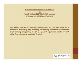 Assistant Commissioner of Income‐tax 
                                      vs. 
                Frost & Sullivan (I) (P.) Ltd. (ITAT Mumbai 
                   IT Appeal No. 2073 (Mum.) of 2010




The whole exercise of selecting comparables by TPO was done in a
haphazard manner by only excluding loss making companies and not high
profit making companies, therefore, upward adjustment made by TPO
while determining ALP was to be deleted.
 