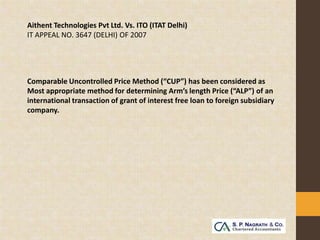 Aithent Technologies Pvt Ltd. Vs. ITO (ITAT Delhi)
IT APPEAL NO. 3647 (DELHI) OF 2007




Comparable Uncontrolled Price Method (“CUP”) has been considered as
Most appropriate method for determining Arm’s length Price (“ALP”) of an
international transaction of grant of interest free loan to foreign subsidiary
company.
 