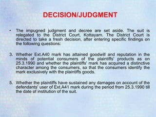DECISION/JUDGMENT The impugned judgment and decree are set aside. The suit is relegated to the District Court, Kottayam. The District Court is directed to take a fresh decision, after entering specific findings on the following questions: Whether Ext.A40 mark has attained goodwill and reputation in the minds of potential consumers of the plaintiffs' products as on 25.3.1990 and whether the plaintiffs' mark has acquired a distinctive character among the consumers, so that the consumers identify the mark exclusively with the plaintiffs goods. Whether the plaintiffs have sustained any damages on account of the defendants' user of Ext.A41 mark during the period from 25.3.1990 till the date of institution of the suit. 