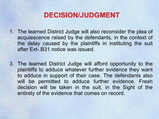DECISION/JUDGMENT The learned District Judge will also reconsider the plea of acquiescence raised by the defendants, in the context of the delay caused by the plaintiffs in instituting the suit after Ext-.B31 notice was issued. The learned District Judge will afford opportunity to the plaintiffs to adduce whatever further evidence they want to adduce in support of their case. The defendants also will be permitted to adduce further evidence. Fresh decision will be taken in the suit, in the Sight of the entirety of the evidence that comes on record. 
