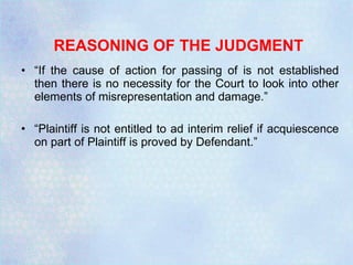 REASONING OF THE JUDGMENT “ If the cause of action for passing of is not established then there is no necessity for the Court to look into other elements of misrepresentation and damage.” “ Plaintiff is not entitled to ad interim relief if acquiescence on part of Plaintiff is proved by Defendant.” 