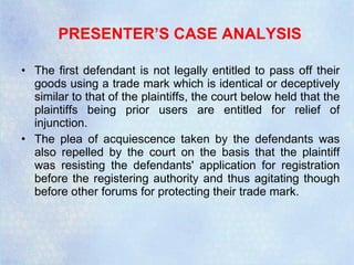 PRESENTER’S CASE ANALYSIS   The first defendant is not legally entitled to pass off their goods using a trade mark which is identical or deceptively similar to that of the plaintiffs, the court below held that the plaintiffs being prior users are entitled for relief of injunction.  The plea of acquiescence taken by the defendants was also repelled by the court on the basis that the plaintiff was resisting the defendants' application for registration before the registering authority and thus agitating though before other forums for protecting their trade mark.  