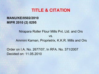 TITLE & CITATION MANU/KE/0502/2010 MIPR 2010 (2) 0295 Nirapara Roller Flour Mills Pvt. Ltd. and Ors  vs.  Ammini Karnan, Proprietrix, K.K.R. Mills and Ors Order on I.A. No. 2677/07, In RFA. No. 371/2007 Decided on: 11.05.2010 