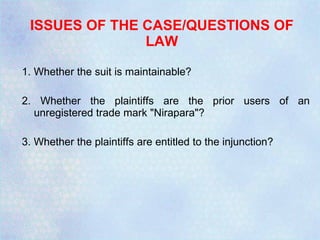 ISSUES OF THE CASE/QUESTIONS OF LAW 1. Whether the suit is maintainable? 2. Whether the plaintiffs are the prior users of an unregistered trade mark "Nirapara"? 3. Whether the plaintiffs are entitled to the injunction? 