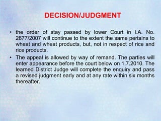 DECISION/JUDGMENT the order of stay passed by lower Court in I.A. No. 2677/2007 will continue to the extent the same pertains to wheat and wheat products, but, not in respect of rice and rice products. The appeal is allowed by way of remand. The parties will enter appearance before the court below on 1.7.2010. The learned District Judge will complete the enquiry and pass a revised judgment early and at any rate within six months thereafter. 