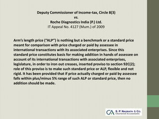 Deputy Commissioner of Income-tax, Circle 8(3)
                                   vs.
                     Roche Diagnostics India (P.) Ltd.
                   IT Appeal No. 4127 (Mum.) of 2009


Arm’s length price (“ALP”) is nothing but a benchmark or a standard price
meant for comparison with price charged or paid by assessee in
international transactions with its associated enterprises. Since this
standard price constitutes basis for making addition in hands of assessee on
account of its international transactions with associated enterprises,
legislature, in order to iron out creases, inserted proviso to section 92C(2);
role of this proviso is to make such standard price or ALP, flexible and not
rigid. It has been provided that if price actually charged or paid by assessee
falls within plus/minus 5% range of such ALP or standard price, then no
addition should be made.
 